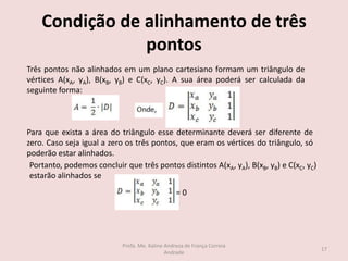 Condição de alinhamento de três
pontos
Três pontos não alinhados em um plano cartesiano formam um triângulo de
vértices A(xA, yA), B(xB, yB) e C(xC, yC). A sua área poderá ser calculada da
seguinte forma:
Para que exista a área do triângulo esse determinante deverá ser diferente de
zero. Caso seja igual a zero os três pontos, que eram os vértices do triângulo, só
poderão estar alinhados.
Portanto, podemos concluir que três pontos distintos A(xA, yA), B(xB, yB) e C(xC, yC)
estarão alinhados se
= 0
17
Profa. Me. Kaline Andreza de França Correia
Andrade
 