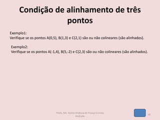 Condição de alinhamento de três
pontos
Exemplo1:
Verifique se os pontos A(0,5), B(1,3) e C(2,1) são ou não colineares (são alinhados).
Exemplo2:
Verifique se os pontos A(-1,4), B(5,-2) e C(2,3) são ou não colineares (são alinhados).
18
Profa. Me. Kaline Andreza de França Correia
Andrade
 