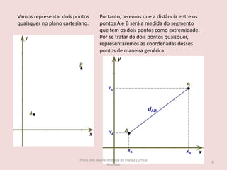 Vamos representar dois pontos
quaisquer no plano cartesiano.
Portanto, teremos que a distância entre os
pontos A e B será a medida do segmento
que tem os dois pontos como extremidade.
Por se tratar de dois pontos quaisquer,
representaremos as coordenadas desses
pontos de maneira genérica.
4
Profa. Me. Kaline Andreza de França Correia
Andrade
 