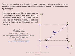 Sabe-se que os eixos coordenados do plano cartesiano são ortogonais, portanto,
podemos construir um triângulo retângulo utilizando os pontos A e B, como mostra a
figura a seguir.
Note que o segmento AB é a hipotenusa do
triângulo AOB, e a medida de AB corresponde
à distância entre esses dois pontos. Por se
tratar de um triângulo retângulo, podemos
aplicar o teorema de Pitágoras, no qual
teremos:
5
Profa. Me. Kaline Andreza de França Correia
Andrade
 