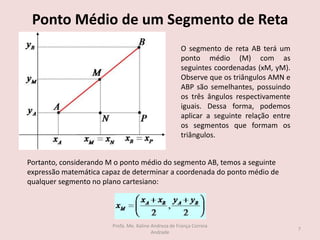 Ponto Médio de um Segmento de Reta
O segmento de reta AB terá um
ponto médio (M) com as
seguintes coordenadas (xM, yM).
Observe que os triângulos AMN e
ABP são semelhantes, possuindo
os três ângulos respectivamente
iguais. Dessa forma, podemos
aplicar a seguinte relação entre
os segmentos que formam os
triângulos.
Portanto, considerando M o ponto médio do segmento AB, temos a seguinte
expressão matemática capaz de determinar a coordenada do ponto médio de
qualquer segmento no plano cartesiano:
7
Profa. Me. Kaline Andreza de França Correia
Andrade
 