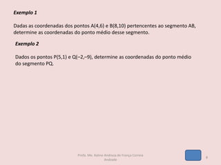 Exemplo 1
Dadas as coordenadas dos pontos A(4,6) e B(8,10) pertencentes ao segmento AB,
determine as coordenadas do ponto médio desse segmento.
Exemplo 2
Dados os pontos P(5,1) e Q(–2,–9), determine as coordenadas do ponto médio
do segmento PQ.
8
Profa. Me. Kaline Andreza de França Correia
Andrade
 