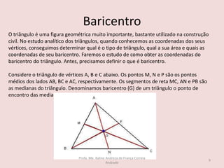 Baricentro
O triângulo é uma figura geométrica muito importante, bastante utilizado na construção
civil. No estudo analítico dos triângulos, quando conhecemos as coordenadas dos seus
vértices, conseguimos determinar qual é o tipo de triângulo, qual a sua área e quais as
coordenadas de seu baricentro. Faremos o estudo de como obter as coordenadas do
baricentro do triângulo. Antes, precisamos definir o que é baricentro.
Considere o triângulo de vértices A, B e C abaixo. Os pontos M, N e P são os pontos
médios dos lados AB, BC e AC, respectivamente. Os segmentos de reta MC, AN e PB são
as medianas do triângulo. Denominamos baricentro (G) de um triângulo o ponto de
encontro das medianas.
9
Profa. Me. Kaline Andreza de França Correia
Andrade
 
