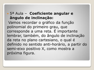  5ª Aula – Coeficiente angular e 
ângulo de inclinação: 
Vamos recordar o gráfico da função 
polinomial do primeiro grau, que 
corresponde a uma reta. É importante 
lembrar, também, do ângulo de inclinação 
da reta no plano cartesiano, o qual é 
definido no sentido anti-horário, a partir do 
semi-eixo positivo X, como mostra a 
próxima figura. 
 