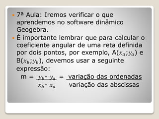  7ª Aula: Iremos verificar o que 
aprendemos no software dinâmico 
Geogebra. 
 É importante lembrar que para calcular o 
coeficiente angular de uma reta definida 
por dois pontos, por exemplo, A(푥푎;푦푎) e 
B(푥푏;푦푏), devemos usar a seguinte 
expressão: 
m = 푦푏- 푦푎 = variação das ordenadas 
푥푏- 푥푎 variação das abscissas 
 
