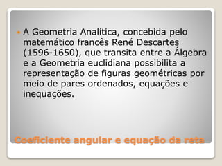  A Geometria Analítica, concebida pelo 
matemático francês René Descartes 
(1596-1650), que transita entre a Álgebra 
e a Geometria euclidiana possibilita a 
representação de figuras geométricas por 
meio de pares ordenados, equações e 
inequações. 
Coeficiente angular e equação da reta 
 
