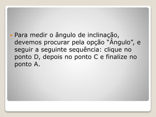  Para medir o ângulo de inclinação, 
devemos procurar pela opção “Ângulo”, e 
seguir a seguinte sequência: clique no 
ponto D, depois no ponto C e finalize no 
ponto A. 
 
