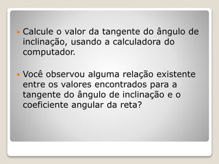  Calcule o valor da tangente do ângulo de 
inclinação, usando a calculadora do 
computador. 
 Você observou alguma relação existente 
entre os valores encontrados para a 
tangente do ângulo de inclinação e o 
coeficiente angular da reta? 
 