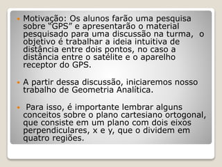  Motivação: Os alunos farão uma pesquisa 
sobre “GPS” e apresentarão o material 
pesquisado para uma discussão na turma, o 
objetivo é trabalhar a ideia intuitiva de 
distância entre dois pontos, no caso a 
distância entre o satélite e o aparelho 
receptor do GPS. 
 A partir dessa discussão, iniciaremos nosso 
trabalho de Geometria Analítica. 
 Para isso, é importante lembrar alguns 
conceitos sobre o plano cartesiano ortogonal, 
que consiste em um plano com dois eixos 
perpendiculares, x e y, que o dividem em 
quatro regiões. 
 