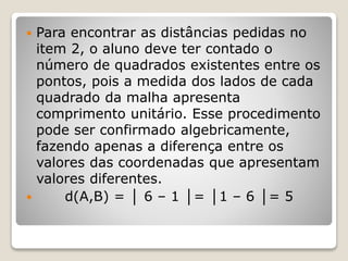  Para encontrar as distâncias pedidas no 
item 2, o aluno deve ter contado o 
número de quadrados existentes entre os 
pontos, pois a medida dos lados de cada 
quadrado da malha apresenta 
comprimento unitário. Esse procedimento 
pode ser confirmado algebricamente, 
fazendo apenas a diferença entre os 
valores das coordenadas que apresentam 
valores diferentes. 
 d(A,B) = │ 6 – 1 │= │1 – 6 │= 5 
 