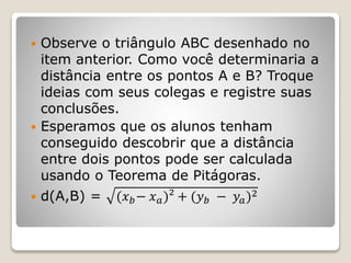  Observe o triângulo ABC desenhado no 
item anterior. Como você determinaria a 
distância entre os pontos A e B? Troque 
ideias com seus colegas e registre suas 
conclusões. 
 Esperamos que os alunos tenham 
conseguido descobrir que a distância 
entre dois pontos pode ser calculada 
usando o Teorema de Pitágoras. 
 d(A,B) = (푥푏− 푥푎)² + (푦푏 − 푦푎)2 
 