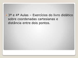  3ª e 4ª Aulas – Exercícios do livro didático 
sobre coordenadas cartesianas e 
distância entre dois pontos. 
 