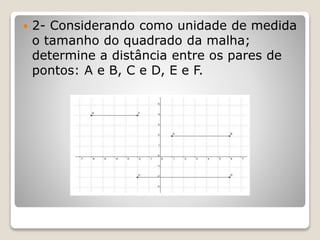  2- Considerando como unidade de medida 
o tamanho do quadrado da malha; 
determine a distância entre os pares de 
pontos: A e B, C e D, E e F. 
 