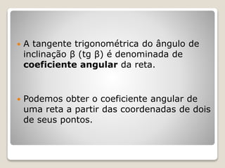  A tangente trigonométrica do ângulo de 
inclinação β (tg β) é denominada de 
coeficiente angular da reta. 
 Podemos obter o coeficiente angular de 
uma reta a partir das coordenadas de dois 
de seus pontos. 
 