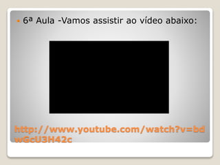  6ª Aula -Vamos assistir ao vídeo abaixo: 
http://www.youtube.com/watch?v=bd 
wGcU3H42c 
 