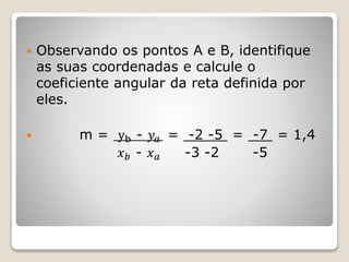  Observando os pontos A e B, identifique 
as suas coordenadas e calcule o 
coeficiente angular da reta definida por 
eles. 
 m = yb - 푦푎 = -2 -5 = -7 = 1,4 
푥푏 - 푥푎 -3 -2 -5 
 