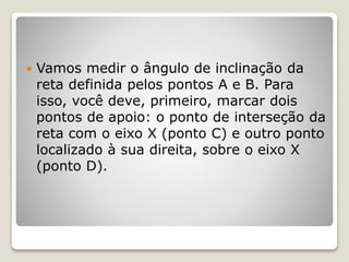  Vamos medir o ângulo de inclinação da 
reta definida pelos pontos A e B. Para 
isso, você deve, primeiro, marcar dois 
pontos de apoio: o ponto de interseção da 
reta com o eixo X (ponto C) e outro ponto 
localizado à sua direita, sobre o eixo X 
(ponto D). 
 