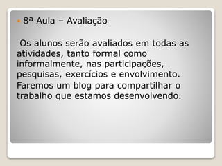  8ª Aula – Avaliação 
Os alunos serão avaliados em todas as 
atividades, tanto formal como 
informalmente, nas participações, 
pesquisas, exercícios e envolvimento. 
Faremos um blog para compartilhar o 
trabalho que estamos desenvolvendo. 
 