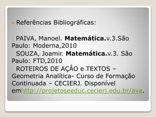  Referências Bibliográficas: 
PAIVA, Manoel. Matemática.v.3.São 
Paulo: Moderna,2010 
SOUZA, Joamir. Matemática.v.3. São 
Paulo: FTD,2010 
ROTEIROS DE AÇÂO e TEXTOS – 
Geometria Analítica- Curso de Formação 
Continuada – CECIERJ. Disponível 
emhttp://projetoseeduc.cecierj.edu.br/ava. 
