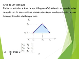 Área de um triângulo
Podemos calcular a área de um triângulo ABC sabendo as coordenadas
de cada um de seus vértices, através do cálculo do determinante dessas
três coordenadas, dividido por dois.
A = |D|
2 2
Onde D=
 
