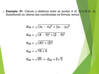  Exemplo: 01. Calcule a distância entre os pontos A (0, 0) e B (4, 2).
Substituindo os valores das coordenadas na fórmula, temos:
 