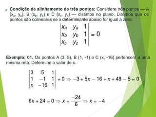  Condição de alinhamento de três pontos: Considere três pontos — A
(xa, ya), B (xb, yb) e C (xc, yc) — distintos no plano. Diremos que os
pontos são colineares se o determinante abaixo for igual a zero.
Exemplo; 01. Os pontos A (3, 5), B (1, -1) e C (x, -16) pertencem a uma
mesma reta. Determine o valor de x.
 