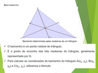 Baricentro
Baricentro determinado pelas medianas de um triângulo
 O baricentro é um ponto notável do triângulo.
 É o ponto de encontro das três medianas do triângulo, geralmente
representado por G.
 Para calcular as coordenadas do baricentro do triângulo A(xA, yA), B(xB,
yB) e C(xC, yC), utilizamos a fórmula:
 