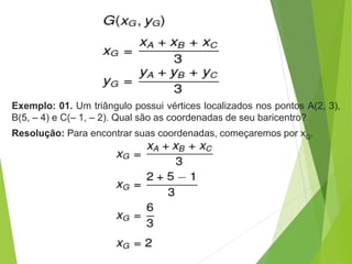 Exemplo: 01. Um triângulo possui vértices localizados nos pontos A(2, 3),
B(5, – 4) e C(– 1, – 2). Qual são as coordenadas de seu baricentro?
Resolução: Para encontrar suas coordenadas, começaremos por xG.
 