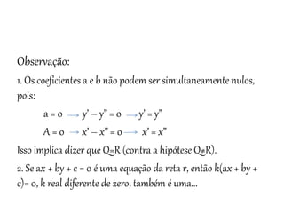 Matemática, 3º ano
Geometria Analítica: Equação Geral da reta e
Equação Reduzida da Reta
Observação:
1. Os coeficientes a e b não podem ser simultaneamente nulos,
pois:
a = 0 y’ – y” = 0 y’ = y”
A = 0 x’ – x” = 0 x’ = x”
Isso implica dizer que Q=R (contra a hipótese Q≠R).
2. Se ax + by + c = 0 é uma equação da reta r, então k(ax + by +
c)= 0, k real diferente de zero, também é uma...
 