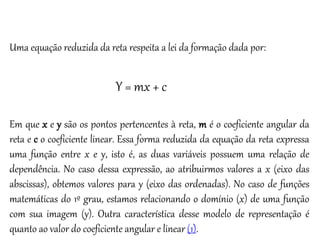 Matemática, 3º ano
Geometria Analítica: Equação Geral da reta e
Equação Reduzida da Reta
Uma equação reduzida da reta respeita a lei da formação dada por:
Y = mx + c
Em que x e y são os pontos pertencentes à reta, m é o coeficiente angular da
reta e c o coeficiente linear. Essa forma reduzida da equação da reta expressa
uma função entre x e y, isto é, as duas variáveis possuem uma relação de
dependência. No caso dessa expressão, ao atribuirmos valores a x (eixo das
abscissas), obtemos valores para y (eixo das ordenadas). No caso de funções
matemáticas do 1º grau, estamos relacionando o domínio (x) de uma função
com sua imagem (y). Outra característica desse modelo de representação é
quanto ao valor do coeficiente angular e linear (1).
 