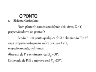 1. Sistema Cartesiano
Num plano Ω, vamos considerar dois eixos, X e Y,
perpendiculares no ponto O.
Sendo P um ponto qualquer de Ω e chamando P’ e P’’
suas projeções ortogonais sobre os eixos X e Y,
respectivamente, definimos:
Abscissa de P: é o número real Xp =OP’.
Ordenada de P: É o número real Yp =OP’’.
Matemática, 3º ano
Geometria Analítica: Equação Geral da reta e
Equação Reduzida da Reta
O PONTO
 