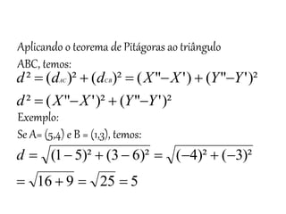Matemática, 3º ano
Geometria Analítica: Equação Geral da reta e
Equação Reduzida da Reta
Aplicando o teorema de Pitágoras ao triângulo
ABC, temos:
Exemplo:
Se A= (5,4) e B = (1,3), temos:
)²
'
"
(
)²
'
"
(
²
)²
'
"
(
)
'
"
(
)²
(
)²
(
²
Y
Y
X
X
d
Y
Y
X
X
d
d
d CB
AC










5
25
9
16
)²
3
(
)²
4
(
)²
6
3
(
)²
5
1
(












d
 