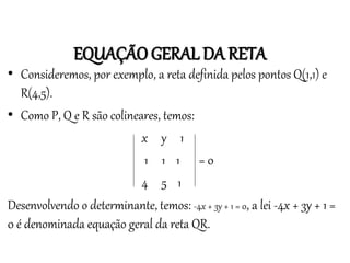 EQUAÇÃO GERAL DA RETA
Matemática, 3º ano
Geometria Analítica: Equação Geral da reta e
Equação Reduzida da Reta
• Consideremos, por exemplo, a reta definida pelos pontos Q(1,1) e
R(4,5).
• Como P, Q e R são colineares, temos:
x y 1
1 1 1 = 0
4 5 1
Desenvolvendo o determinante, temos: -4x + 3y + 1 = 0, a lei -4x + 3y + 1 =
0 é denominada equação geral da reta QR.
 