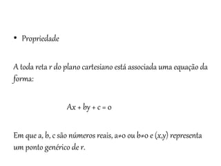 Matemática, 3º ano
Geometria Analítica: Equação Geral da reta e
Equação Reduzida da Reta
• Propriedade
A toda reta r do plano cartesiano está associada uma equação da
forma:
Ax + by + c = 0
Em que a, b, c são números reais, a≠0 ou b≠0 e (x,y) representa
um ponto genérico de r.
 