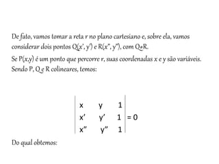 Matemática, 3º ano
Geometria Analítica: Equação Geral da reta e
Equação Reduzida da Reta
De fato, vamos tomar a reta r no plano cartesiano e, sobre ela, vamos
considerar dois pontos Q(x’, y’) e R(x”, y”), com Q≠R.
Se P(x,y) é um ponto que percorre r, suas coordenadas x e y são variáveis.
Sendo P, Q e R colineares, temos:
x y 1
x’ y’ 1 = 0
x” y” 1
Do qual obtemos:
 