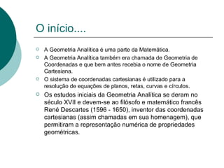 O início.... A Geometria Analítica é uma parte da Matemática.  A Geometria Analítica também era chamada de Geometria de Coordenadas e que bem antes recebia o nome de Geometria Cartesiana. O sistema de coordenadas cartesianas é utilizado para a resolução de equações de planos, retas, curvas e círculos. Os estudos iniciais da Geometria Analítica se deram no século XVII e devem-se ao filósofo e matemático francês René Descartes (1596 - 1650), inventor das coordenadas cartesianas (assim chamadas em sua homenagem), que permitiram a representação numérica de propriedades geométricas.  