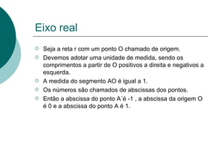 Eixo real Seja a reta r com um ponto O chamado de origem. Devemos adotar uma unidade de medida, sendo os comprimentos a partir de O positivos a direita e negativos a esquerda. A medida do segmento AO é igual a 1. Os números são chamados de abscissas dos pontos. Então a abscissa do ponto A´é -1 , a abscissa da origem O é 0 e a abscissa do ponto A é 1.  