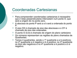 Coordenadas Cartesianas Para compreender coordenadas cartesianas é necessário que 2 retas perpendiculares intercedam num ponto O, que será a origem do no ponto zero. A abscissa do ponto P será a e b será a ordenada do ponto P. O eixo OX é chamado de eixo das abscissas e o OY é chamado de eixo das ordenadas. O ponto O (0,0) é chamado de origem do plano cartesiano Os números representam as regiões do plano chamados de Quadrantes. Temos 4 quadrantes, sendo o 1º quadrante a e b positivos; no 2º quadrante a é negativo e b é positivo; no 3º quadrante os dois são negativos e no 4º quadrante a é positivo e b é negativo.  
