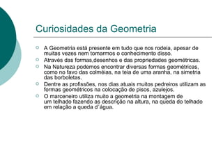 Curiosidades da Geometria A Geometria está presente em tudo que nos rodeia, apesar de muitas vezes nem tomarmos o conhecimento disso. Através das formas,desenhos e das propriedades geométricas. Na Natureza podemos encontrar diversas formas geométricas, como no favo das colméias, na teia de uma aranha, na simetria das borboletas. Dentre as profissões, nos dias atuais muitos pedreiros utilizam as formas geométricos na colocação de pisos, azulejos. O marceneiro utiliza muito a geometria na montagem de um telhado fazendo as descrição na altura, na queda do telhado em relação a queda d´água.  