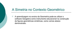 A Simetria no Contexto Geométrico A aprendizagem no ensino da Geometria pode-se utilizar o software Geogebra como instrumento educacional na construção de figuras geométricas simétricas, como vemos abaixo demonstrado.  