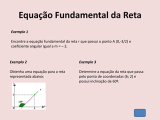 Equação Fundamental da Reta
Exemplo 1
Encontre a equação fundamental da reta r que possui o ponto A (0,-3/2) e
coeficiente angular igual a m = – 2.
Exemplo 2
Obtenha uma equação para a reta
representada abaixo:
Exemplo 3
Determine a equação da reta que passa
pelo ponto de coordenadas (6; 2) e
possui inclinação de 60º.
 