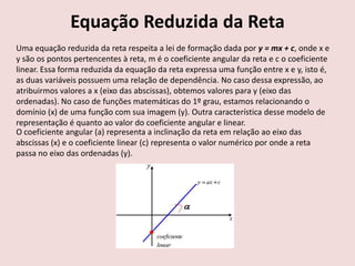 Equação Reduzida da Reta
Uma equação reduzida da reta respeita a lei de formação dada por y = mx + c, onde x e
y são os pontos pertencentes à reta, m é o coeficiente angular da reta e c o coeficiente
linear. Essa forma reduzida da equação da reta expressa uma função entre x e y, isto é,
as duas variáveis possuem uma relação de dependência. No caso dessa expressão, ao
atribuirmos valores a x (eixo das abscissas), obtemos valores para y (eixo das
ordenadas). No caso de funções matemáticas do 1º grau, estamos relacionando o
domínio (x) de uma função com sua imagem (y). Outra característica desse modelo de
representação é quanto ao valor do coeficiente angular e linear.
O coeficiente angular (a) representa a inclinação da reta em relação ao eixo das
abscissas (x) e o coeficiente linear (c) representa o valor numérico por onde a reta
passa no eixo das ordenadas (y).
 