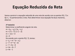Equação Reduzida da Reta
Vamos construir a equação reduzida de uma reta de acordo com os pontos P(2, 7) e
Q(–1, –5) pertencentes à reta. Para determinar essa equação há duas maneiras,
observe:
1º maneira
Determinar o coeficiente angular da reta.
m = (y2 – y1) / (x2 – x1)
m = (–5 – 7) / (–1 – 2)
m = –12 / –3
m = 4
De acordo com o ponto P(2, 7), temos:
y – y1 = m * (x – x1)
y – 7 = 4 * (x – 2)
y – 7 = 4x – 8
y = 4x – 8 + 7
y = 4x – 1
 
