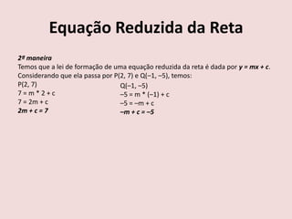 Equação Reduzida da Reta
2ª maneira
Temos que a lei de formação de uma equação reduzida da reta é dada por y = mx + c.
Considerando que ela passa por P(2, 7) e Q(–1, –5), temos:
P(2, 7)
7 = m * 2 + c
7 = 2m + c
2m + c = 7
Q(–1, –5)
–5 = m * (–1) + c
–5 = –m + c
–m + c = –5
 