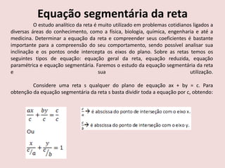 Equação segmentária da reta
O estudo analítico da reta é muito utilizado em problemas cotidianos ligados a
diversas áreas do conhecimento, como a física, biologia, química, engenharia e até a
medicina. Determinar a equação da reta e compreender seus coeficientes é bastante
importante para a compreensão do seu comportamento, sendo possível analisar sua
inclinação e os pontos onde intercepta os eixos do plano. Sobre as retas temos os
seguintes tipos de equação: equação geral da reta, equação reduzida, equação
paramétrica e equação segmentária. Faremos o estudo da equação segmentária da reta
e sua utilização.
Considere uma reta s qualquer do plano de equação ax + by = c. Para
obtenção da equação segmentária da reta s basta dividir toda a equação por c, obtendo:
 