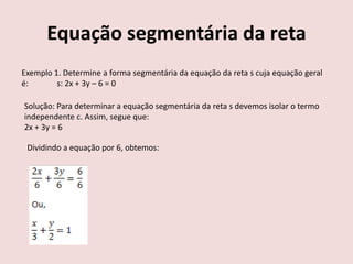 Equação segmentária da reta
Exemplo 1. Determine a forma segmentária da equação da reta s cuja equação geral
é: s: 2x + 3y – 6 = 0
Solução: Para determinar a equação segmentária da reta s devemos isolar o termo
independente c. Assim, segue que:
2x + 3y = 6
Dividindo a equação por 6, obtemos:
 
