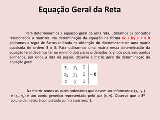 Equação Geral da Reta
Para determinarmos a equação geral de uma reta, utilizamos os conceitos
relacionados a matrizes. Na determinação da equação na forma ax + by + c = 0
aplicamos a regra de Sarrus utilizada na obtenção do discriminante de uma matriz
quadrada de ordem 3 x 3. Para utilizarmos uma matriz nessa determinação da
equação feral devemos ter no mínimo dois pares ordenados (x,y) dos possíveis pontos
alinhados, por onde a reta irá passar. Observe a matriz geral da determinação da
equação geral:
Na matriz temos os pares ordenados que devem ser informados: (x1, y1)
e (x2, y2) e um ponto genérico representado pelo par (x, y). Observe que a 3º
coluna da matriz é completada com o algarismo 1.
 