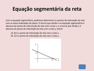 Equação segmentária da reta
Com a equação segmentária, podemos determinar os pontos de interseção da reta
com os eixos ordenados do plano. O termo que divide x na equação segmentária é
abscissa do ponto de intercessão da reta com o eixo x, e o termo que divide y é
abscissa do ponto de interseção da reta com o eixo y. Assim:
(4, 0) é o ponto de interseção da reta com o eixo x.
(0, 2) é o ponto de interseção da reta com o eixo y.
 