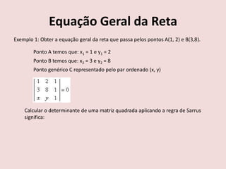 Equação Geral da Reta
Exemplo 1: Obter a equação geral da reta que passa pelos pontos A(1, 2) e B(3,8).
Ponto A temos que: x1 = 1 e y1 = 2
Ponto B temos que: x2 = 3 e y2 = 8
Ponto genérico C representado pelo par ordenado (x, y)
Calcular o determinante de uma matriz quadrada aplicando a regra de Sarrus
significa:
 