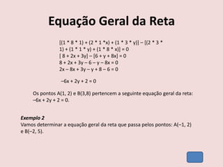 Equação Geral da Reta
[(1 * 8 * 1) + (2 * 1 *x) + (1 * 3 * y)] – [(2 * 3 *
1) + (1 * 1 * y) + (1 * 8 * x)] = 0
[ 8 + 2x + 3y] – [6 + y + 8x] = 0
8 + 2x + 3y – 6 – y – 8x = 0
2x – 8x + 3y – y + 8 – 6 = 0
–6x + 2y + 2 = 0
Os pontos A(1, 2) e B(3,8) pertencem a seguinte equação geral da reta:
–6x + 2y + 2 = 0.
Exemplo 2
Vamos determinar a equação geral da reta que passa pelos pontos: A(–1, 2)
e B(–2, 5).
 